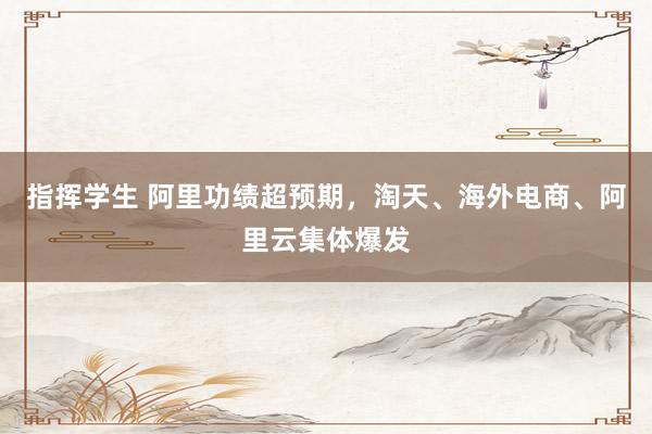 指挥学生 阿里功绩超预期，淘天、海外电商、阿里云集体爆发