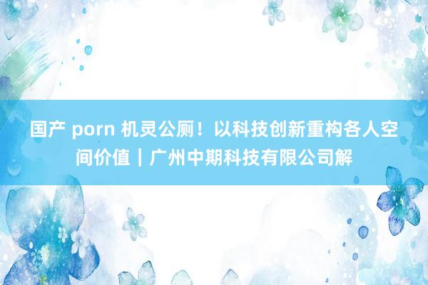 国产 porn 机灵公厕！以科技创新重构各人空间价值｜广州中期科技有限公司解