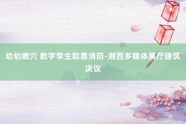 幼幼嫩穴 数字孪生聪惠消防-湘西多媒体展厅建筑决议