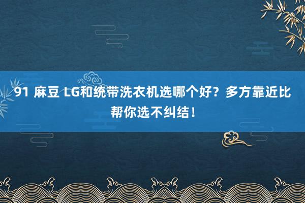 91 麻豆 LG和统带洗衣机选哪个好？多方靠近比帮你选不纠结！