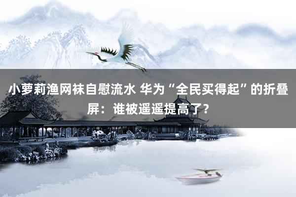 小萝莉渔网袜自慰流水 华为“全民买得起”的折叠屏：谁被遥遥提高了？
