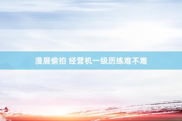 漫展偷拍 经营机一级历练难不难