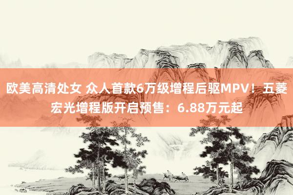欧美高清处女 众人首款6万级增程后驱MPV！五菱宏光增程版开启预售：6.88万元起