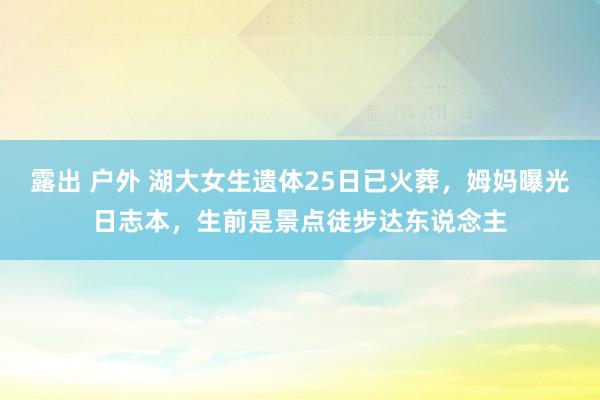 露出 户外 湖大女生遗体25日已火葬，姆妈曝光日志本，生前是景点徒步达东说念主