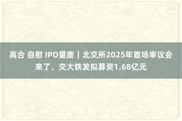高合 自慰 IPO量度｜北交所2025年首场审议会来了，交大铁发拟募资1.68亿元
