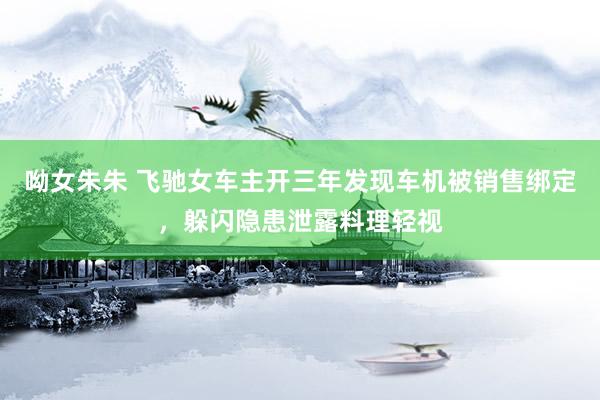 呦女朱朱 飞驰女车主开三年发现车机被销售绑定，躲闪隐患泄露料理轻视