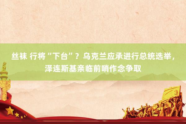丝袜 行将“下台”？乌克兰应承进行总统选举，泽连斯基亲临前哨作念争取
