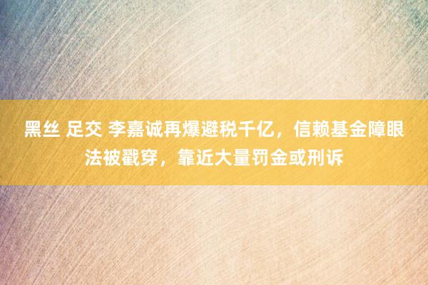 黑丝 足交 李嘉诚再爆避税千亿，信赖基金障眼法被戳穿，靠近大量罚金或刑诉