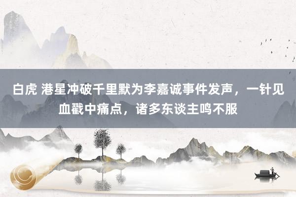 白虎 港星冲破千里默为李嘉诚事件发声，一针见血戳中痛点，诸多东谈主鸣不服
