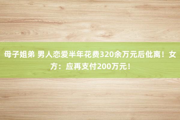 母子姐弟 男人恋爱半年花费320余万元后仳离！女方：应再支付200万元！