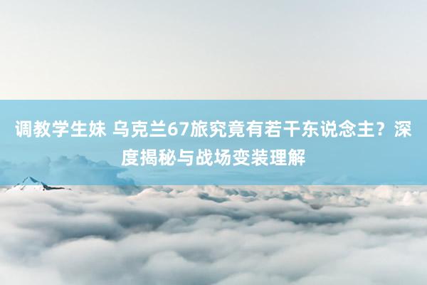 调教学生妹 乌克兰67旅究竟有若干东说念主？深度揭秘与战场变装理解