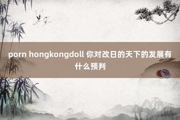 porn hongkongdoll 你对改日的天下的发展有什么预判