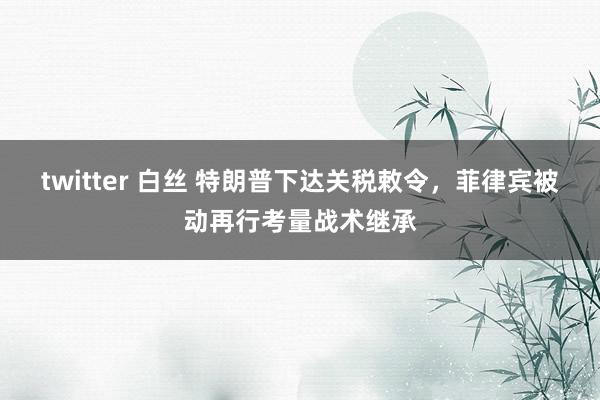 twitter 白丝 特朗普下达关税敕令，菲律宾被动再行考量战术继承