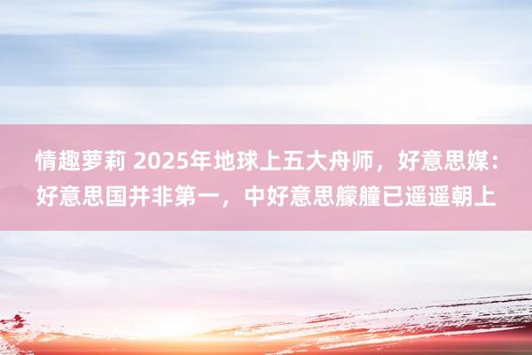 情趣萝莉 2025年地球上五大舟师，好意思媒：好意思国并非第一，中好意思艨艟已遥遥朝上