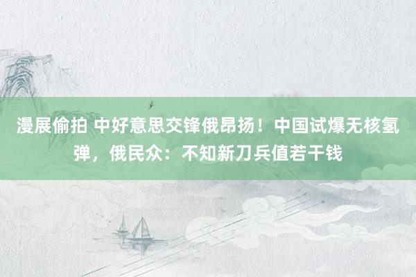 漫展偷拍 中好意思交锋俄昂扬！中国试爆无核氢弹，俄民众：不知新刀兵值若干钱