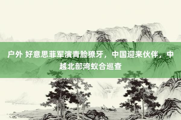 户外 好意思菲军演青脸獠牙，中国迎来伙伴，中越北部湾蚁合巡查