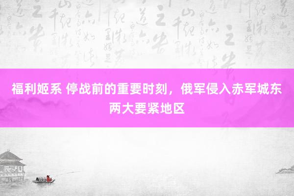 福利姬系 停战前的重要时刻，俄军侵入赤军城东两大要紧地区