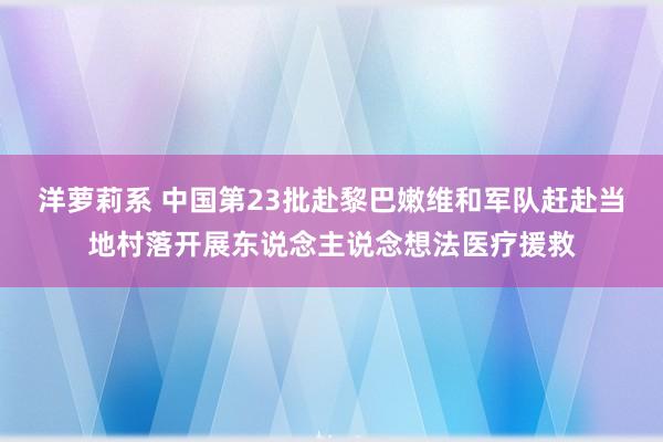 洋萝莉系 中国第23批赴黎巴嫩维和军队赶赴当地村落开展东说念主说念想法医疗援救