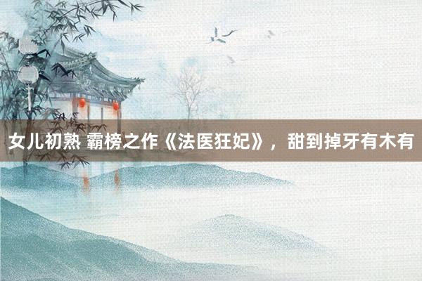 女儿初熟 霸榜之作《法医狂妃》，甜到掉牙有木有