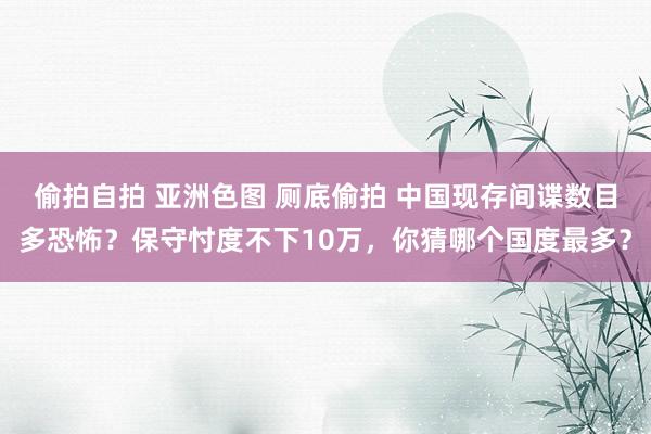 偷拍自拍 亚洲色图 厕底偷拍 中国现存间谍数目多恐怖？保守忖度不下10万，你猜哪个国度最多？