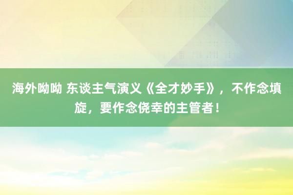 海外呦呦 东谈主气演义《全才妙手》，不作念填旋，要作念侥幸的主管者！