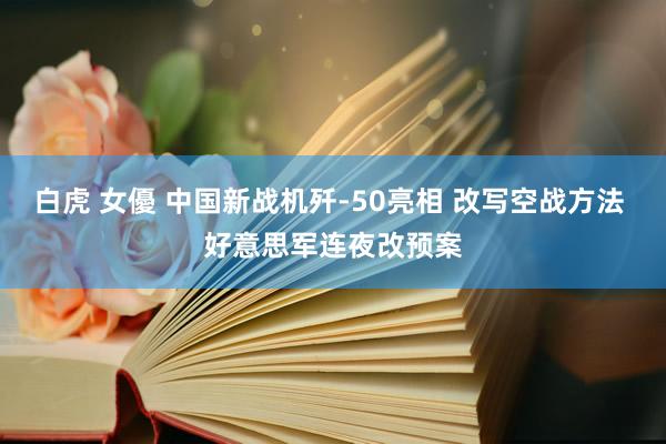 白虎 女優 中国新战机歼-50亮相 改写空战方法 好意思军连夜改预案
