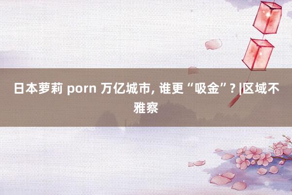日本萝莉 porn 万亿城市, 谁更“吸金”? |区域不雅察
