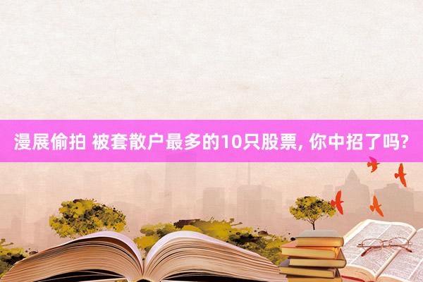 漫展偷拍 被套散户最多的10只股票, 你中招了吗?