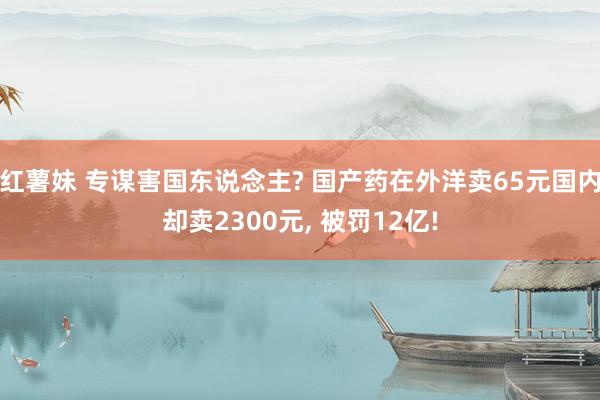 红薯妹 专谋害国东说念主? 国产药在外洋卖65元国内却卖2300元, 被罚12亿!