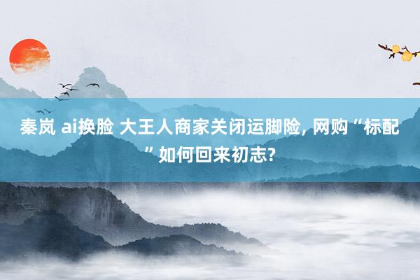 秦岚 ai换脸 大王人商家关闭运脚险, 网购“标配”如何回来初志?