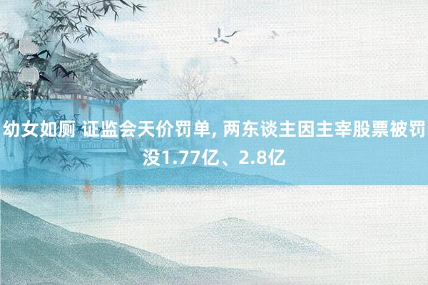 幼女如厕 证监会天价罚单, 两东谈主因主宰股票被罚没1.77亿、2.8亿