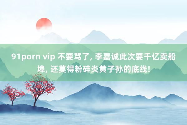 91porn vip 不要骂了, 李嘉诚此次要千亿卖船埠, 还莫得粉碎炎黄子孙的底线!