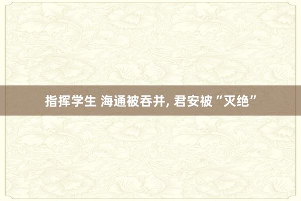 指挥学生 海通被吞并, 君安被“灭绝”