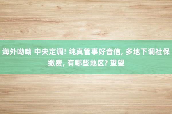 海外呦呦 中央定调! 纯真管事好音信, 多地下调社保缴费, 有哪些地区? 望望