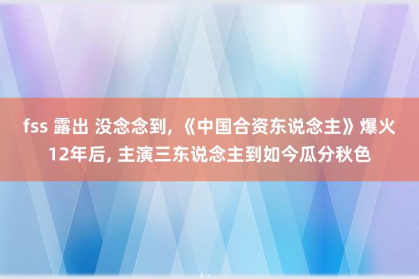 fss 露出 没念念到, 《中国合资东说念主》爆火12年后, 主演三东说念主到如今瓜分秋色