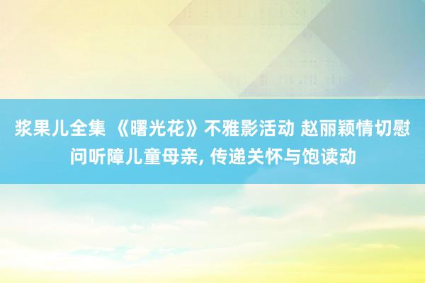 浆果儿全集 《曙光花》不雅影活动 赵丽颖情切慰问听障儿童母亲, 传递关怀与饱读动