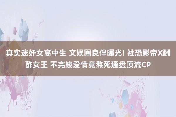 真实迷奸女高中生 文娱圈良伴曝光! 社恐影帝X酬酢女王 不完竣爱情竟熬死通盘顶流CP