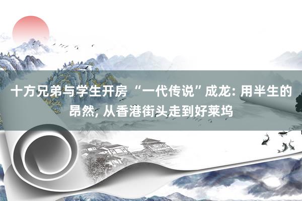 十方兄弟与学生开房 “一代传说”成龙: 用半生的昂然, 从香港街头走到好莱坞