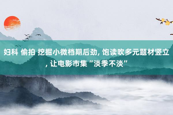 妇科 偷拍 挖掘小微档期后劲, 饱读吹多元题材竖立, 让电影市集“淡季不淡”