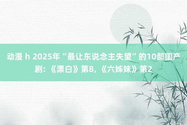 动漫 h 2025年“最让东说念主失望”的10部国产剧: 《漂白》第8, 《六姊妹》第2