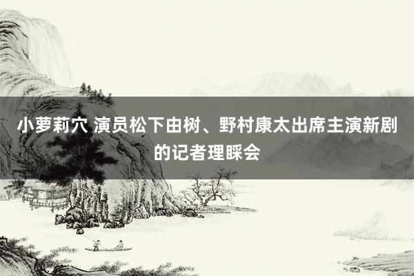 小萝莉穴 演员松下由树、野村康太出席主演新剧的记者理睬会