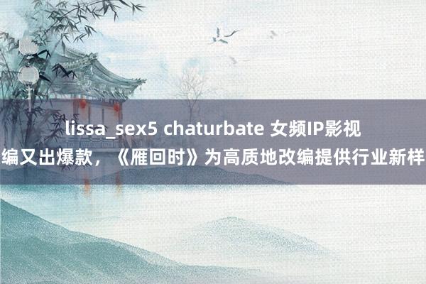 lissa_sex5 chaturbate 女频IP影视改编又出爆款，《雁回时》为高质地改编提供行业新样本