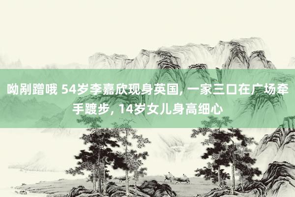 呦剐蹭哦 54岁李嘉欣现身英国, 一家三口在广场牵手踱步, 14岁女儿身高细心