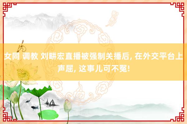 女同 调教 刘畊宏直播被强制关播后, 在外交平台上声屈, 这事儿可不冤!