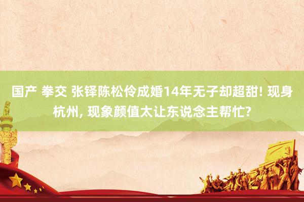 国产 拳交 张铎陈松伶成婚14年无子却超甜! 现身杭州, 现象颜值太让东说念主帮忙?