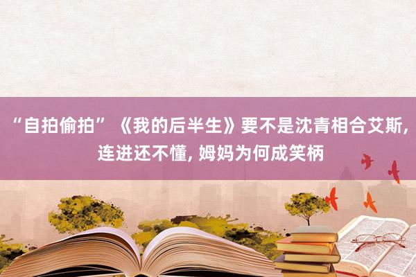 “自拍偷拍” 《我的后半生》要不是沈青相合艾斯, 连进还不懂, 姆妈为何成笑柄
