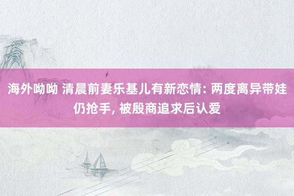 海外呦呦 清晨前妻乐基儿有新恋情: 两度离异带娃仍抢手, 被殷商追求后认爱