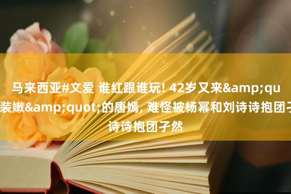 马来西亚#文爱 谁红跟谁玩! 42岁又来&quot;装嫩&quot;的唐嫣, 难怪被杨幂和刘诗诗抱团孑然