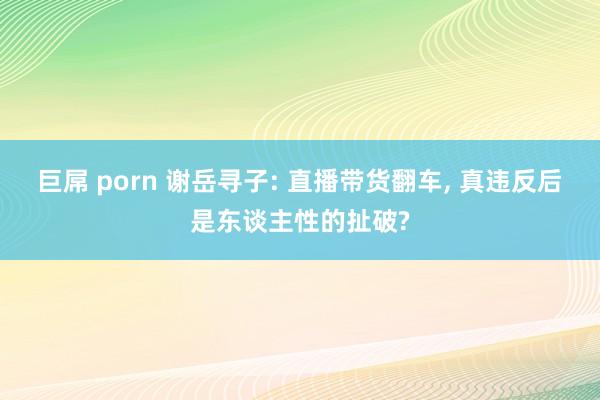 巨屌 porn 谢岳寻子: 直播带货翻车, 真违反后是东谈主性的扯破?