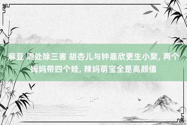 麻豆 周处除三害 胡杏儿与钟嘉欣更生小聚, 两个姆妈带四个娃, 辣妈萌宝全是高颜值